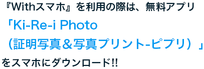 『Withスマホ』を利用の際は、無料アプリ「Ki-Re-i Photo(証明写真＆写真プリント - ピプリ)」をスマホにダウンロード!!